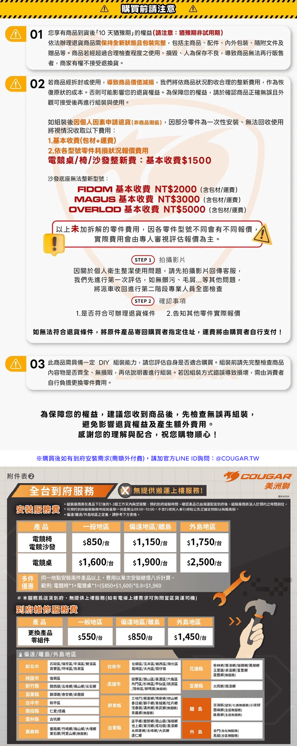 購買前請注意 A 您享有商品到貨後10 天猶豫期」的權益請注意猶豫期非試用期依法辦理退貨商品需保持全新狀態且包裝完整,包括主商品、配件、內外包裝、隨附文件及贈品等。商品若經超過合理檢查程度之使用、損毀、人保存不良,導致商品無法再行販售者,商家有權不接受退換貨。 若商品經拆封或使用,導致商品價值減損,我們將依商品狀況酌收合理的整新費用,作為恢復原狀的成本。否則可能影響您的退貨權益。為保障您的權益,請於確認商品正確無誤且外觀可接受後再進行組裝與使用。如組裝後因個人因素申請退貨(非商品瑕疵),因部分零件為一次性安裝、無法回收使用將視情況收取以下費用:1.基本收費(包材+運費)2.依各型號零件耗損狀況報價費用桌椅整新費:基本收費$1500沙發底座無法整新型號:FIDOM 基本收費 NT$2000(含包材運費)MAGUS 基本收費 NT$3000(含包材運費)OVERLOD 基本收費 NT$5000(含包材/運費)以上未加拆解的零件費用,因各零件型號不同會有不同報價,實際費用會由專人審視評估報價為主。STEP 1 拍攝影片因關於個人衛生整潔使用問題,請先拍攝影片回傳客服,我們先進行第一次評估,如無髒污、毛屑等其他問題,將派車收回進行第二階段專業人員全面檢查STEP 2 確認事項1.是否符合可辦理退貨條件 2.告知其他零件實際報價如無法符合退貨條件,將原件產品寄回購買者指定住址,運費將由購買者自行支付! 此商品需具備一定  組裝能力,請您評估自身是否適合購買。組裝前請先完整檢查商品內容物是否齊全、無損瑕,再依說明書進行組裝。若因組裝方式錯誤導致損壞,需由消費者自行負擔更換零件費用。為保障您的權益,建議您收到商品後,先檢查無誤再組裝,避免影響退貨權益及產生額外費用。感謝您的理解與配合,祝您購物順心!附件表※購買後如有到府安裝需求(需額外付費),請加官方LINE ID詢問:@COUGAR.TW全到府服務 無提供搬運上樓服務!COUGAR美洲獅版本202509組裝廠商將在產品下訂後的1-3個工作天內與您聯繫,預約到府組裝時間。確認產品已由貨運配到府後,組裝廠商將派人於預約之時間前往。 可預約到府組裝服務時段為星期一到星期五09:00~18:00,不含行政院人事行政局公告之國定例假日與颱風假。·偏遠/離島/外島地區之定義,請參考下方表格。安裝服務費產品一般地區偏遠地區/離島外島地區電競椅$850/台$1,150/台$1,750/台電競沙發電競桌$1,600/台$1,900/台$2,500/台多件同一地點安裝兩件產品以上,費用以單次安裝總價八折計算。優惠 範例: 電競椅*1+電競桌*1=($850+$1,600)*0.8=$1,960#本服務送貨到府,無提供上樓服務(如有電梯上樓需求可詢問當區貨運司機)到府維修服務費產品一般地區偏遠地區/離島外島地區更換產品零組件$550/台$850/台$1,450/台偏遠/離島/外島地區新北市石碇區/瑞芳區/平溪區/雙溪區貢寮區/坪林區/烏區台南市左區/玉井區/楠西區/南化區龍崎區/大內區/關仔嶺花蓮縣秀林鄉/豐濱鄉/瑞穗鄉/萬榮鄉玉里/卓溪鄉/富里鄉壽豐鄉(無服務)桃園市復興區新竹縣高雄市關西/五峰鄉/橫山鄉/尖石鄉田寮區/旗山區 美濃區 六龜區內門區/杉林區/甲仙區/桃源區茂林區/那瑪夏(無服務)宜蘭縣大同鄉/南澳鄉苗栗縣台中市南投縣獅潭鄉/泰安鄉/卓蘭鎮和平區屏縣仁愛/信義三地門/霧臺鄉/瑪家鄉/枋山鄉春日鄉/獅子鄉/車城鄉 牡丹鄉恆春鎮/滿州鄉/泰武鄉(無服務)來義鄉(無服務)澎湖縣(望安/七美無服務)小琉球離島蘭嶼鄉(全區無服務)綠島鄉(全區無服務)雲林縣古坑鄉嘉義縣番路鄉/竹崎鄉/梅山鄉大埔鄉東石鄉 阿里山鄉(無服務)台東縣延平鄉/鹿野鄉/關山鎮/海端鄉池上鄉/東河鄉/成功鎮/長濱鄉太麻里鄉/金峰鄉/大武鄉達仁鄉外島金門(烏坵無服務)馬祖(全區無服務)特屬雙北市專屬服務搬運上樓到府組裝送裝同步安裝費產品電競椅電競沙發第一張第二張第三張$1600 /台$1050/台$550/台電競桌$2100/台$1600/台$1600/台樓費/每件依件數收費Overload/Magus$350/層其他商品$250/台北市陽明山區域/士林區/北投區/文山區偏遠加價費/每件依件數收費新北市平溪區/石碇區/坪林區/瑞芳區/烏來區/金山區/石門區/貢寮區/林口區/九份區/萬里區/雙溪區/三芝區/汐止區/電競沙發 $500/台三峽區/八里區 淡水區「 $300/台電競桌#本服務爲送貨到府(上樓)+組裝,無提供客戶自行組裝之客製化服務。配送時間爲每週二至週四,送貨前由專人主動聯繫客戶,確認配送安排。