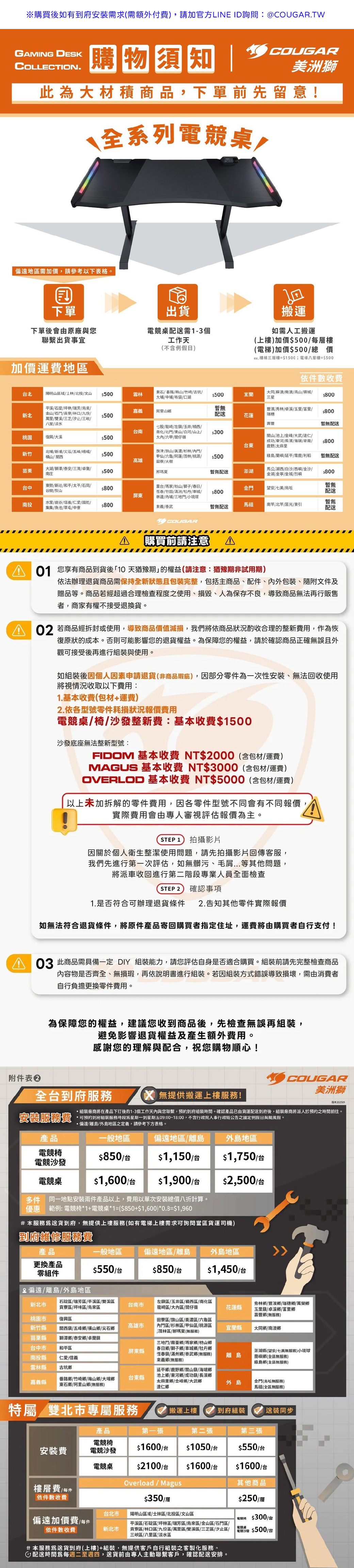 GAMNG DESKCOLLECTION.購物須知 COUGAR美洲獅此大材積商品下單前先留意!全系列桌,偏遠地區需加價,請參考以下格。下單出貨搬運下單後會由原廠與您聯繫出貨事宜電競桌需1-3個工作天如需人工搬運(不含例假日(上樓)加價500每樓(電梯)加價500總價加價運費地區ex.樓梯三層樓=1500;電梯樓=$500依件數收費北陽明山區域士林北投文山$500雲林東石 番路梅山竹崎/古坑/大埔/中埔/布袋/口湖$500宜蘭大同/蘇澳/南澳/山/城/三星$800新北平溪/石錠/坪林/瑞芳/烏來/金山/石門/寮/林口/九份/萬里/雙溪/三芝/汐止/三峽/八里/淡水嘉義暫阿里山鄉$500配送花蓮豐濱/秀林/卓溪/玉里/富里/瑞穗$800豐暫無配送台南桃園復興/大溪$500股/龍崎/左/玉井/楠西/南化/北門//白河/山上/大內/六甲/仔嶺$300山/池上/金峰/大武/達仁/成功/東河/長濱/海端/卑南/ $800台東鹿野 太麻里新竹北埔/新浦/尖石/五峰/峨嵋/横山/西旗津/旗山/美濃/杉林/內門/$500高雄甲仙/六龜/阿蓮/茂林/桃源/ $500田寮/大樹綠島/蘭嶼/延平/霧鹿/利稻暫無配送苗栗大湖/獅潭/泰安/三灣/卓蘭/南庄$500那瑪夏暫無配送澎湖馬公/湖西/白沙/西嶼/金沙/金湖/金/金城/烈嶼$800台中東勢/新社/和平/太平/石岡/谷間/梨山$800屏東南投水里/鹿谷/信義/仁愛//集集/魚池/草屯/中寮$800霧台/瑪家/枋山/獅子/春日/恆春/竹田/滿洲/牡丹/車城/林邊/內埔/三地門/小琉球來義/泰武金門望安七美/烏坵$800暫無配送暫無配送馬祖/莒光/東引暫無配送COUGAR「購買前請注意 AI01 您享有商品到貨後「10 天猶豫期的權益(請注意:猶豫期非試用期)依法辦理退貨商品需保持全新狀態且包裝完整,包括主商品、配件、包裝、隨附文件及贈品等。商品若經超過合理檢查程度之使用、損毀、人為保存不良,導致商品無法再行販售者,商家有權不接受退換貨。02 若商品經拆封或使用,導致商品價值減損,我們將依商品狀況酌收合理的整新費用,作為恢復原狀的成本。否則可能影響您的退貨權益。為保障您的權益,請於確認商品正確無誤且外觀可接受後再進行組裝與使用。如組裝後因個人因素申請退貨(非商品瑕疵),因部分零件為一次性安裝、無法回收使用將視情況收取以下費用:1.基本收費(包材+運費)2.依各型號零件耗損狀況報價費用電競桌/椅/整新費:基本收費$1500沙發底座無法整新型號:FIDOM 基本收費 NT$2000(含包材/運費)MAGUS 基本收費 NT$3000(含包材/運費)OVERLOD 基本收費 NT$5000(含包材/運費)以上未加拆解的零件費用,因各零件型號不同會有不同報價,實際費用會由專人審視評估報價為主。STEP 1) 拍攝影片因於個人衛生整潔使用問題,請先拍攝影片回傳客服,我們先進行第一次評估,如無髒污、毛...等其他問題,將派車收回進行第二階段專業人員全面檢查STEP 2 確認事項1.是否符合可辦理退貨條件 2.告知其他零件實際報價如無法符合退貨條件,將原件產品寄回購買者指定住址,運費將由購買者自行支付! 此商品需具備一定  組裝能力,請您評估自身是否適合購買。組裝前請先完整檢查商品內容物是否齊全、無損瑕,再依說明書進行組裝。若因組裝方式錯誤導致損壞,需由消費者自行負擔更換零件費用。附件表為保障您的權益,建議您收到商品後,先檢查無誤再組裝,避免影響退貨權益及產生額外費用。感謝您的理解與配合,祝您購物順心!COUGAR美洲獅安裝服務費產品偏遠地區/離島全台到府服務 無提供搬運上樓服務!版本202509組裝廠商將在產品下訂後的1-3個工作天內與您聯繫,預約到府組裝時間。確認產品已由貨運配送到府後,組裝廠商將派人於預約之時間前往。可預約到府組裝服務時段為星期一到星期五09:00~18:00,不含行政院人事行政局公告之國定例假日與颱風假。·偏遠/離島/外島地區之定義,請參考下方表格。一般地區外島地區電競椅電競沙發$850/台$1,150/台$1,750/台電競桌$1,600/台$1,900/台$2,500/台多件同一地點安裝兩件產品以上,費用以單次安裝總價八折計算。優惠 範例: 電競椅*1+電競桌*1=($850+$1,600)*0.8=$1,960#本服務送貨到府,無提供上樓服務(如有電梯上樓需求可詢問當區貨運司機)到府維修服務費產品一般地區偏遠地區/離島 外島地區更換產品零組件$550/台$850/台$1,450/台偏遠/離島/外島地區新北市石碇區/瑞芳區/平溪區/雙溪區台南市貢寮區/坪林區 烏來區左區/玉井區/楠西區/南化區龍崎區/大內區/仔嶺花蓮縣秀林鄉/豐濱鄉/瑞穗鄉/萬榮鄉玉里/卓溪鄉/富里鄉壽豐鄉(無服務)桃園市復興區新竹縣高雄市關西/五峰鄉橫山鄉/尖石鄉田寮區/旗山區/美濃區/六龜區內門區/杉林區/甲仙區/桃源區茂林區/那瑪夏(無服務)宜蘭縣大同鄉/南澳鄉苗栗縣獅潭鄉/泰安鄉/卓蘭台中市和平區屏東縣南投縣仁愛/信義三地門/霧臺鄉/瑪家鄉/枋山鄉春日鄉 獅子鄉 車城鄉/牡丹鄉恆春鎮/滿州鄉/泰武鄉(無服務)來義鄉(無服務)澎湖縣(望安/七美無服務)小琉球離島蘭嶼鄉(全區無服務)綠島鄉(全區無服務)雲林縣古坑鄉延平鄉/鹿野鄉/關山鎮/海端鄉番路鄉/竹崎鄉/梅山鄉 大埔鄉台東縣嘉義縣東石鄉/阿里山鄉(無服務)池上鄉/東河鄉/成功鎮/長濱鄉太麻里鄉/金峰鄉/大武鄉達仁鄉外島金門(烏坵無服務)馬祖(全區無服務)特屬/雙北市專屬服務搬運上樓到府組裝送裝同步產品第一張第二張第三張電競椅安裝費電競沙發$1600/台$1050/台$550/台電競桌$2100/台$1600/台$1600/台樓層費 / 每件依件數收費台北市偏遠加價費/每件依件數收費新北市Overload / Magus$350/陽明山區域/士林區/北投區/文山區平溪區/石碇區/坪林區/瑞芳區/烏來區/金山區/石門區/貢寮區/林口區/九份區/萬里區/雙溪區/三芝區/汐止區/三峽區/八里區 淡水區其他商品$250/層電 $300/台電競桌「電競沙發 $500/台配送時間爲每週二至週四,送貨前由專人主動聯繫客戶,確認配送安排。#本服務爲送貨到府(上樓)+組裝,無提供客戶自行組裝之客製化服務。